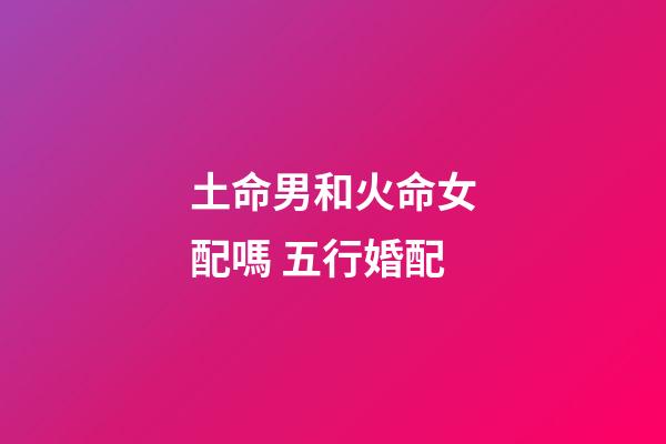 土命男和火命女配嗎 五行婚配